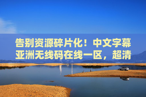 告别资源碎片化!中文字幕亚洲无线码在线一区,超清多语言字幕,全网资源一键轻松获取 告别资源碎片化!中文字幕亚洲无线码在线一区,超清多语言字幕,全网资源一键轻松获取