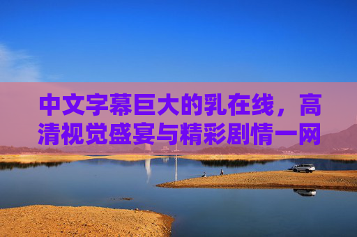 中文字幕巨大的乳在线，高清视觉盛宴与精彩剧情一网打尽
