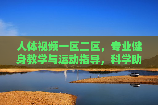 人体视频一区二区,专业健身教学与运动指导,科学助力健康生活 人体视频一区二区,专业健身教学与运动指导,科学助力健康生活