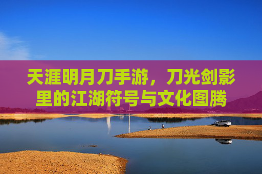 天涯明月刀手游,刀光剑影里的江湖符号与文化图腾 天涯明月刀手游,刀光剑影里的江湖符号与文化图腾