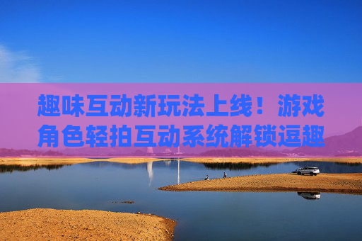 趣味互动新玩法上线!游戏角色轻拍互动系统解锁逗趣体验 趣味互动新玩法上线!游戏角色轻拍互动系统解锁逗趣体验