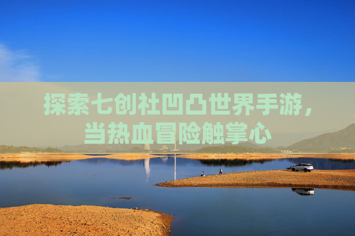 探索七创社凹凸世界手游,当热血冒险触掌心 探索七创社凹凸世界手游,当热血冒险触掌心