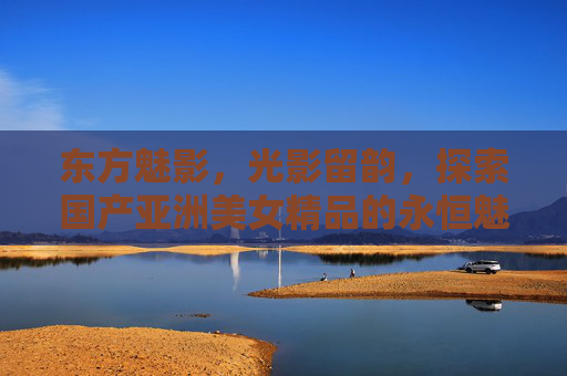 东方魅影,光影留韵,探索国产亚洲美女精品的永恒魅力 东方魅影,光影留韵,探索国产亚洲美女精品的永恒魅力