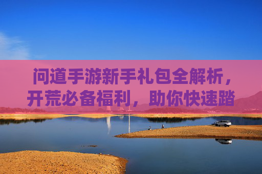 问道手游新手礼包全解析,开荒必备福利,助你快速踏入仙途! 问道手游新手礼包全解析,开荒必备福利,助你快速踏入仙途!