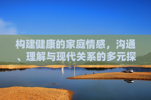 构建健康的家庭情感，沟通、理解与现代关系的多元探索