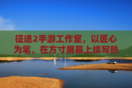 征途2手游工作室，以匠心为笔，在方寸屏幕上续写热血征途