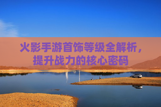 火影手游首饰等级全解析，提升战力的核心密码