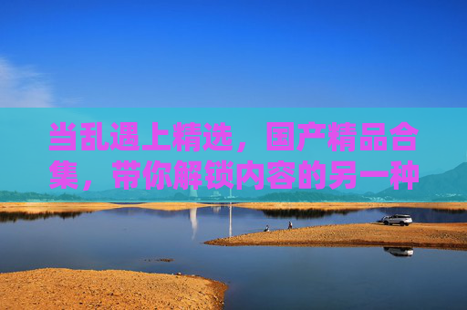 当乱遇上精选,国产精品合集,带你解锁内容的另一种可能 当乱遇上精选,国产精品合集,带你解锁内容的另一种可能