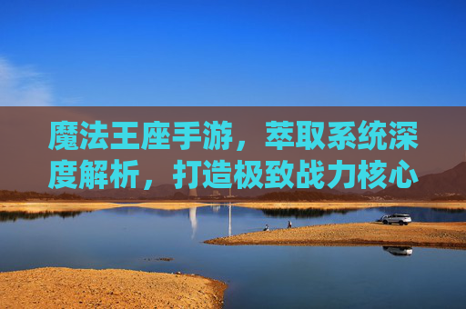 魔法王座手游,萃取系统深度解析,打造极致战力核心! 魔法王座手游,萃取系统深度解析,打造极致战力核心!