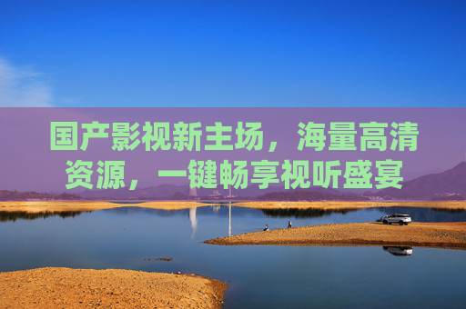 国产影视新主场，海量高清资源，一键畅享视听盛宴