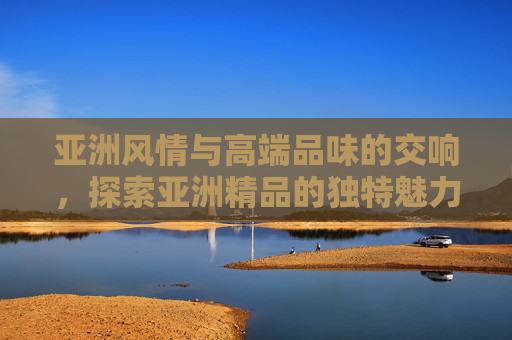 亚洲风情与高端品味的交响,探索亚洲精品的独特魅力 亚洲风情与高端品味的交响,探索亚洲精品的独特魅力