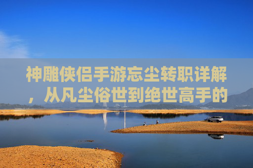神雕侠侣手游忘尘转职详解,从凡尘俗世到绝世高手的蜕变之路 神雕侠侣手游忘尘转职详解,从凡尘俗世到绝世高手的蜕变之路