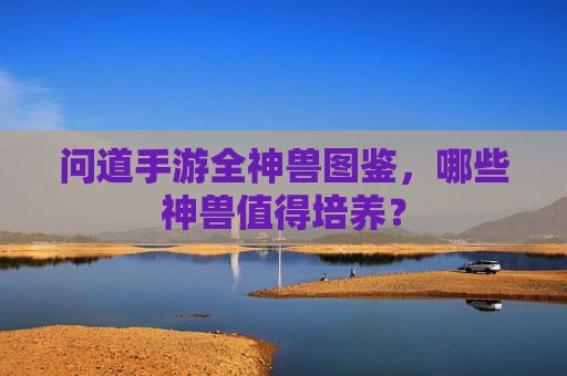 问道手游全神兽图鉴，哪些神兽值得培养？