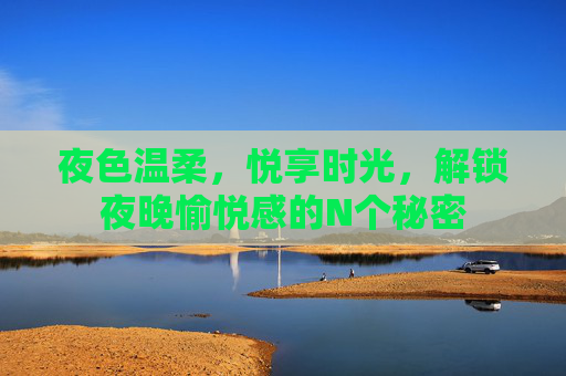 夜色温柔,悦享时光,解锁夜晚愉悦感的N个秘密 夜色温柔,悦享时光,解锁夜晚愉悦感的N个秘密
