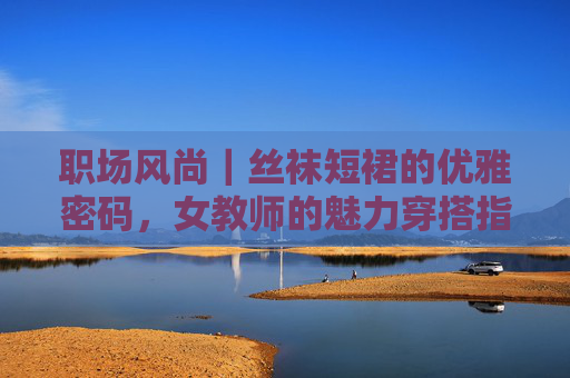 职场风尚|丝袜短裙的优雅密码,女教师的魅力穿搭指南 职场风尚|丝袜短裙的优雅密码,女教师的魅力穿搭指南