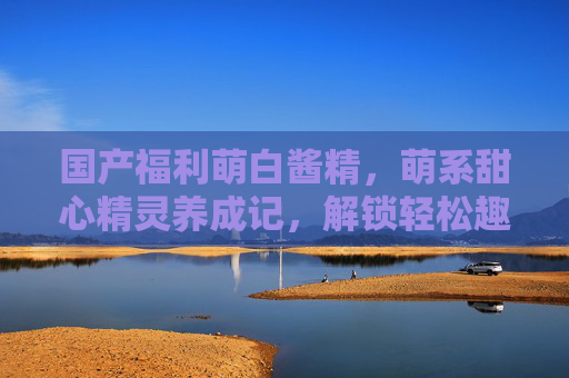 国产福利萌白酱精,萌系甜心精灵养成记,解锁轻松趣味互动新体验 国产福利萌白酱精,萌系甜心精灵养成记,解锁轻松趣味互动新体验