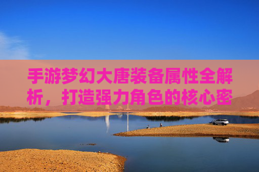 手游梦幻大唐装备属性全解析，打造强力角色的核心密码