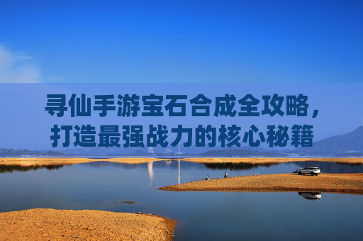 寻仙手游宝石合成全攻略,打造最强战力的核心秘籍 寻仙手游宝石合成全攻略,打造最强战力的核心秘籍