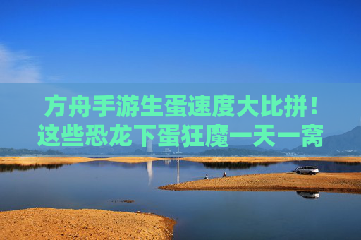 方舟手游生蛋速度大比拼!这些恐龙下蛋狂魔一天一窝,轻松满栏位! 方舟手游生蛋速度大比拼!这些恐龙下蛋狂魔一天一窝,轻松满栏位!