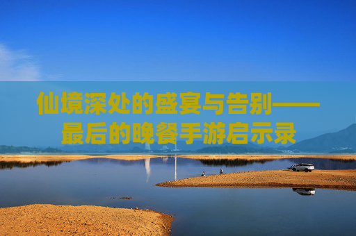 仙境深处的盛宴与告别——最后的晚餐手游启示录 仙境深处的盛宴与告别——最后的晚餐手游启示录