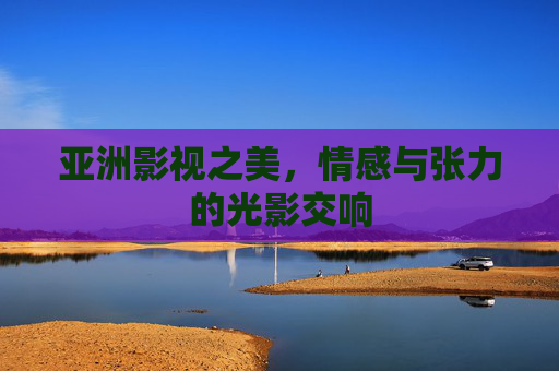 亚洲影视之美,情感与张力的光影交响 亚洲影视之美,情感与张力的光影交响