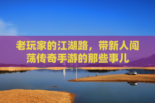 老玩家的江湖路,带新人闯荡传奇手游的那些事儿 老玩家的江湖路,带新人闯荡传奇手游的那些事儿