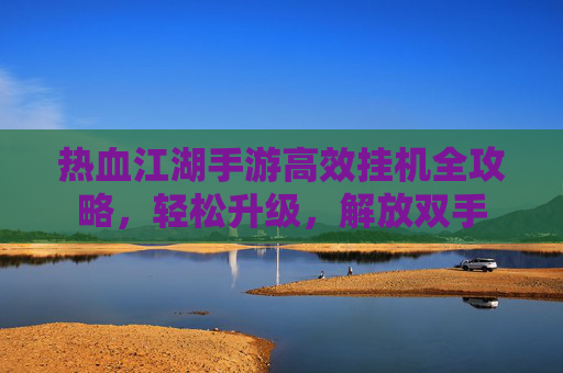 热血江湖手游高效挂机全攻略,轻松升级,解放双手 热血江湖手游高效挂机全攻略,轻松升级,解放双手