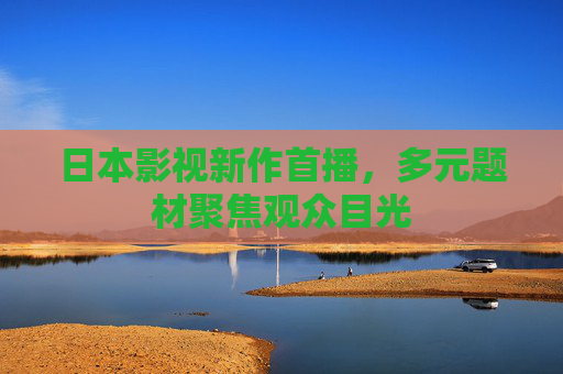 日本影视新作首播,多元题材聚焦观众目光 日本影视新作首播,多元题材聚焦观众目光