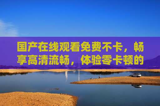 国产在线观看免费不卡,畅享高清流畅,体验零卡顿的视觉盛宴 国产在线观看免费不卡,畅享高清流畅,体验零卡顿的视觉盛宴