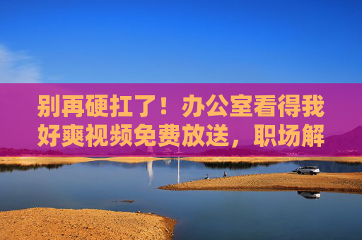 别再硬扛了!办公室看得我好爽视频免费放送,职场解压神片+高效办公技巧全解锁! 别再硬扛了!办公室看得我好爽视频免费放送,职场解压神片+高效办公技巧全解锁!