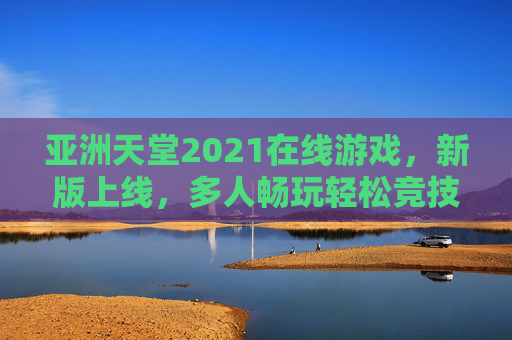 亚洲天堂2021在线游戏,新版上线,多人畅玩轻松竞技交友 亚洲天堂2021在线游戏,新版上线,多人畅玩轻松竞技交友