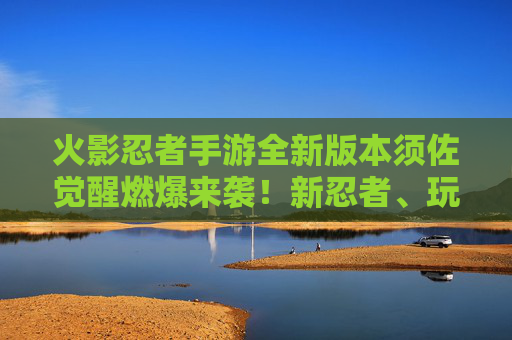 火影忍者手游全新版本须佐觉醒燃爆来袭!新忍者、玩法革新、福利升级,热血再燃! 火影忍者手游全新版本须佐觉醒燃爆来袭!新忍者、玩法革新、福利升级,热血再燃!