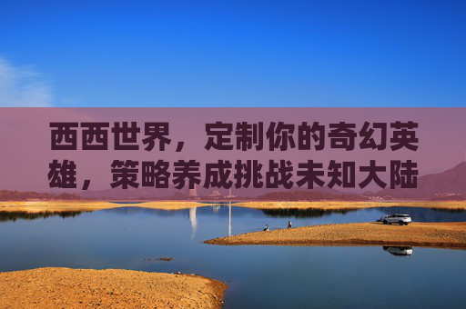 西西世界,定制你的奇幻英雄,策略养成挑战未知大陆 西西世界,定制你的奇幻英雄,策略养成挑战未知大陆