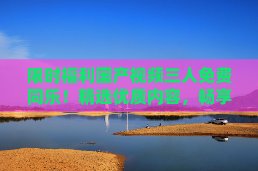 限时福利国产视频三人免费同乐！精选优质内容，畅享欢乐时光