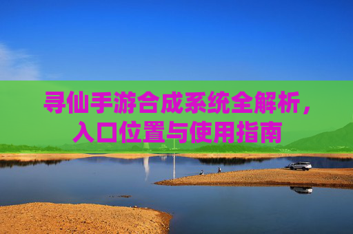 寻仙手游合成系统全解析，入口位置与使用指南