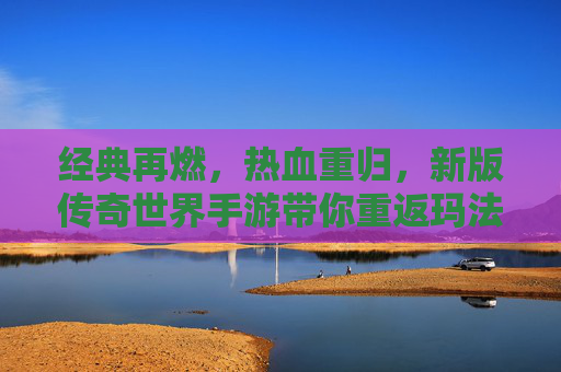 经典再燃，热血重归，新版传奇世界手游带你重返玛法大陆