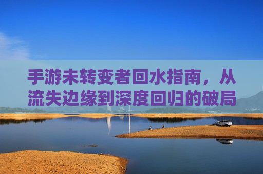 手游未转变者回水指南，从流失边缘到深度回归的破局之路