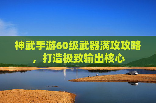 神武手游60级武器满攻攻略，打造极致输出核心