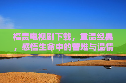 福贵电视剧下载，重温经典，感悟生命中的苦难与温情