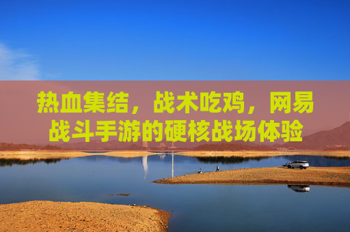 热血集结，战术吃鸡，网易战斗手游的硬核战场体验