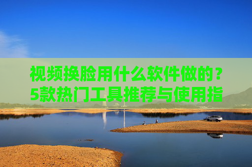 视频换脸用什么软件做的？5款热门工具推荐与使用指南