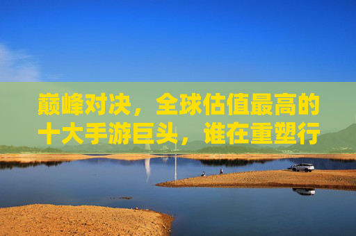 巅峰对决，全球估值最高的十大手游巨头，谁在重塑行业价值？