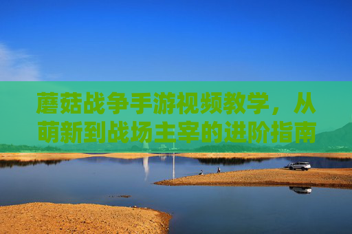 蘑菇战争手游视频教学，从萌新到战场主宰的进阶指南