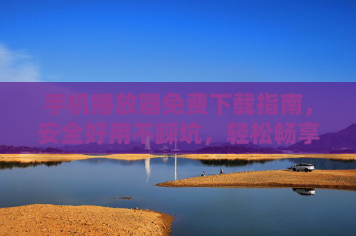 手机播放器免费下载指南，安全好用不踩坑，轻松畅享影音娱乐