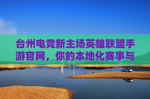 台州电竞新主场英雄联盟手游官网，你的本地化赛事与游戏全攻略指南