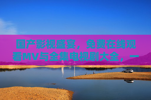 国产影视盛宴，免费在线观看MV与全集电视剧大全，一站式追剧看片指南