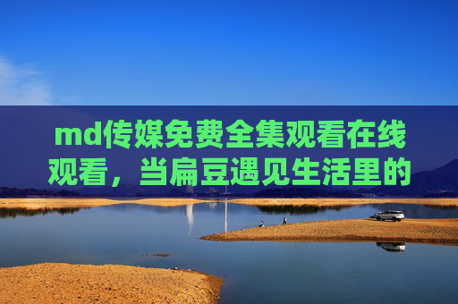 md传媒免费全集观看在线观看，当扁豆遇见生活里的烟火气