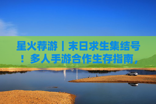 星火荐游｜末日求生集结号！多人手游合作生存指南，组队闯荡废墟世界