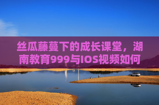 丝瓜藤蔓下的成长课堂，湖南教育999与IOS视频如何编织乡村教育新图景？