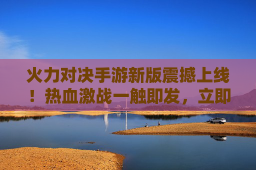 火力对决手游新版震撼上线！热血激战一触即发，立即下载体验全新战场！